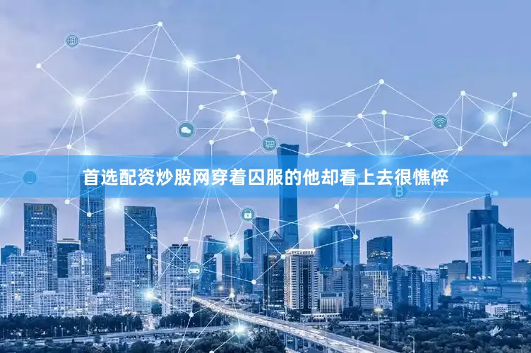 首选配资炒股网穿着囚服的他却看上去很憔悴