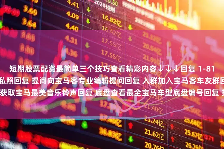 短期股票配资最简单三个技巧查看精彩内容↓↓↓回复 1-81任意数字查看2022宝马主播私照回复 提问向宝马客专业编辑提问回复 入群加入宝马客车友群回复 铃声获取宝马最美音乐铃声回复 底盘查看最全宝马车型底盘编号回复 按键查看宝马按键使用大全发布于：上海市