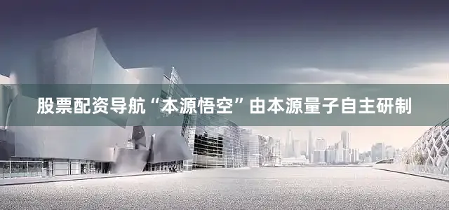 股票配资导航“本源悟空”由本源量子自主研制