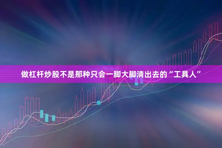 做杠杆炒股不是那种只会一脚大脚清出去的“工具人”