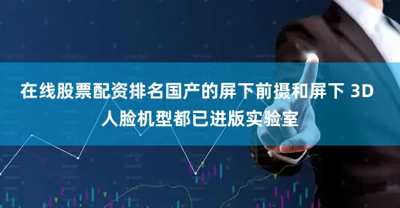 在线股票配资排名国产的屏下前摄和屏下 3D 人脸机型都已进版实验室