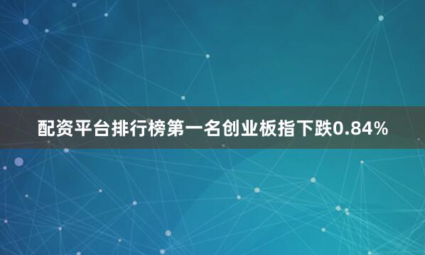 配资平台排行榜第一名创业板指下跌0.84%