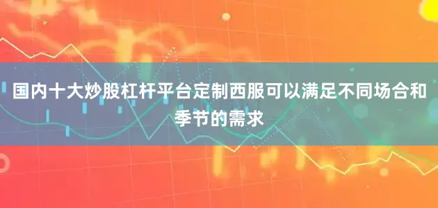 国内十大炒股杠杆平台定制西服可以满足不同场合和季节的需求