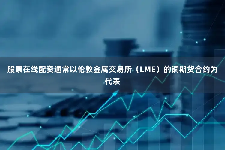 股票在线配资通常以伦敦金属交易所（LME）的铜期货合约为代表